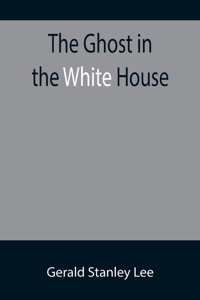 The Ghost in the White House; Some suggestions as to how a hundred million people (who are supposed in a vague helpless way to haunt the white house) can make themselves felt with a president how they can back him up express themselves to him be expre