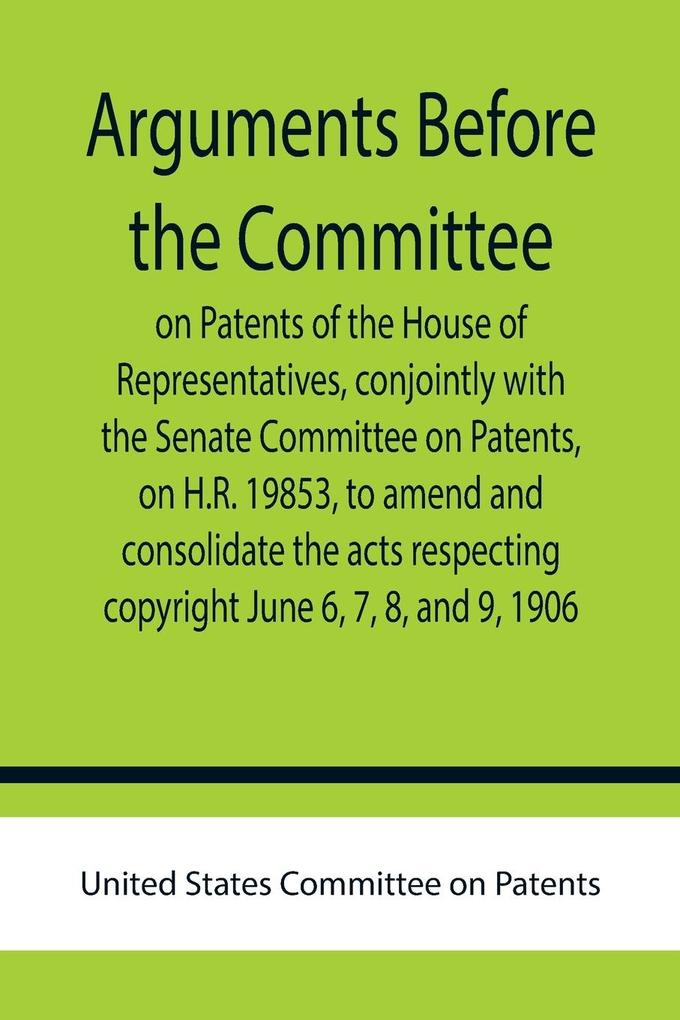 Arguments before the Committee on Patents of the House of Representatives conjointly with the Senate Committee on Patents on H.R. 19853 to amend and consolidate the acts respecting copyright June 6 7 8 and 9 1906.
