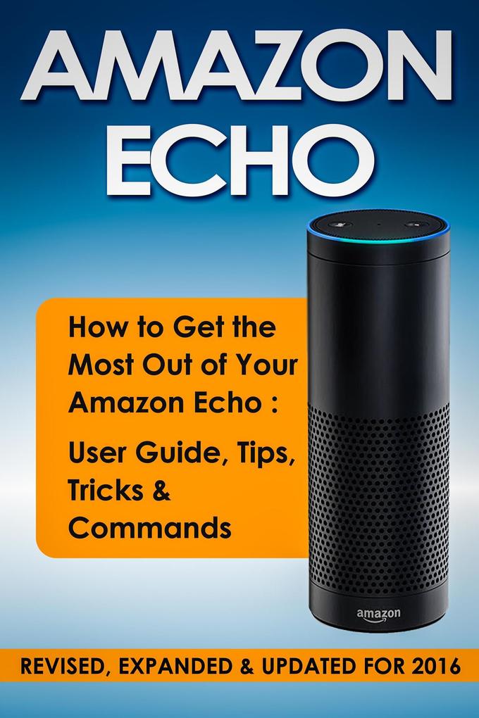 Amazon Echo: How to Get the Most Out of Your Amazon Echo: User Guide Tips Tricks & Commands (Revised Expanded & Updated for 2016)