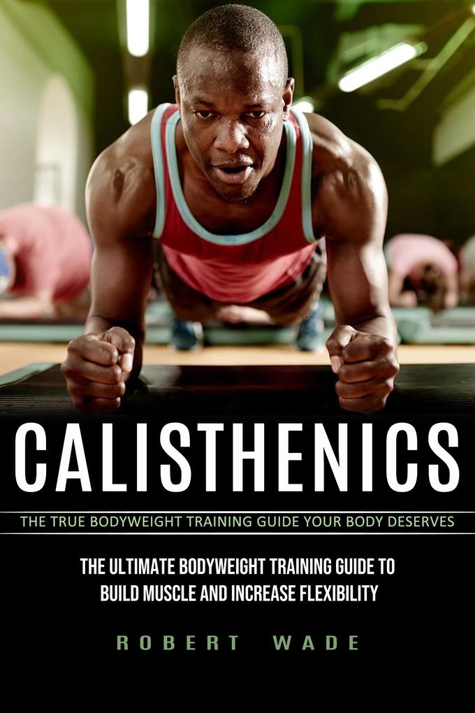 Calisthenics: The True Bodyweight Training Guide Your Body Deserves (The Ultimate Bodyweight Training Guide to Build Muscle and Increase Flexibility)
