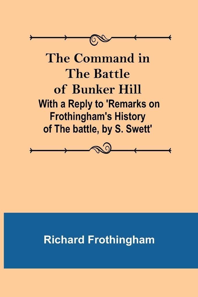 The Command in the Battle of Bunker Hill; With a Reply to 'Remarks on Frothingham's History of the battle by S. Swett'