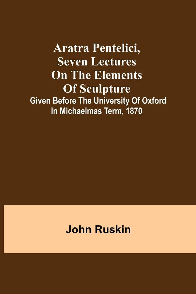 Aratra Pentelici Seven Lectures on the Elements of Sculpture ; Given before the University of Oxford in Michaelmas Term 1870