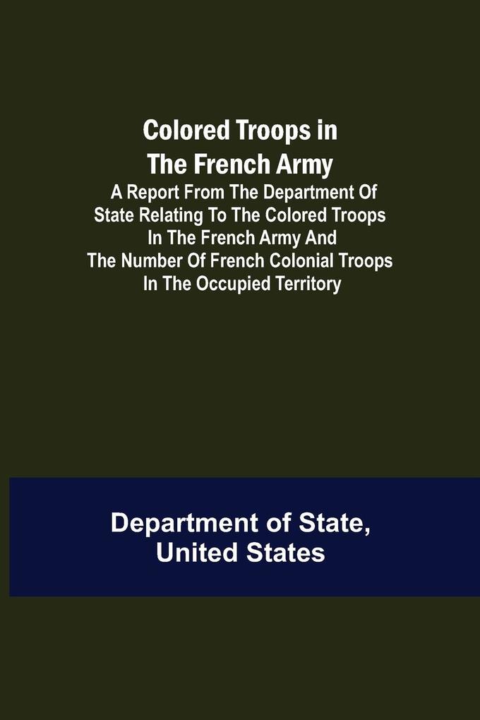 Colored Troops in the French Army; A Report from the Department of State Relating to the Colored Troops in the French Army and the Number of French Colonial Troops in the Occupied Territory