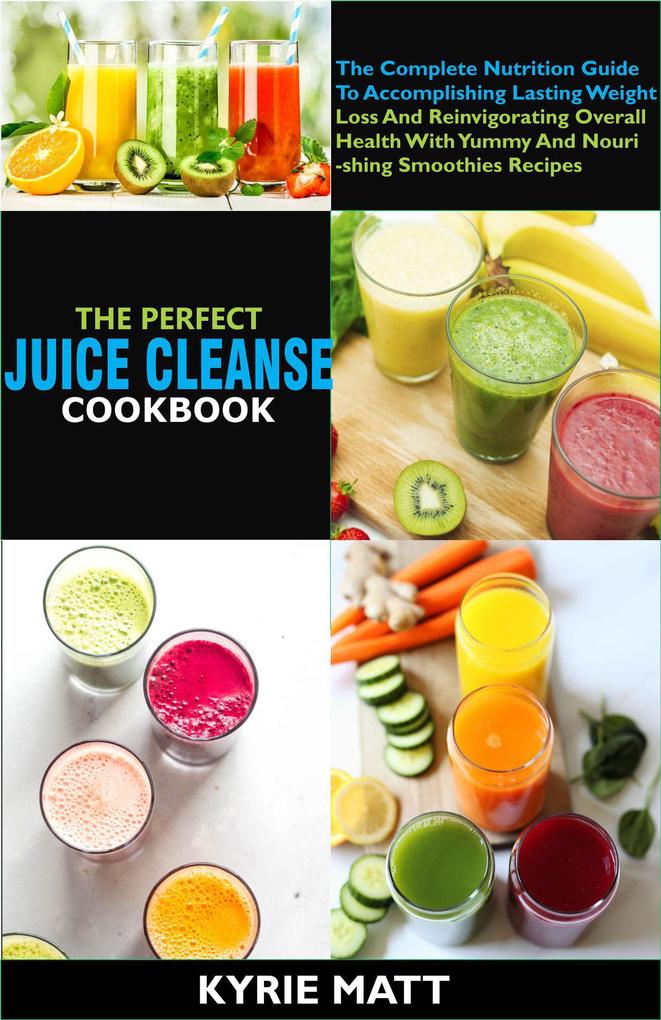 The Perfect Juice Cleanse Cookbook:The Complete Nutrition Guide To Accomplishing Lasting Weight Loss And Reinvigorating Overall Health With Yummy And Nourishing Smoothies Recipes