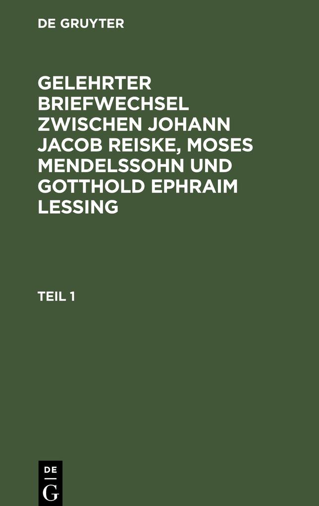 Gelehrter Briefwechsel zwischen Johann Jacob Reiske Moses Mendelssohn und Gotthold Ephraim Lessing. Teil 1