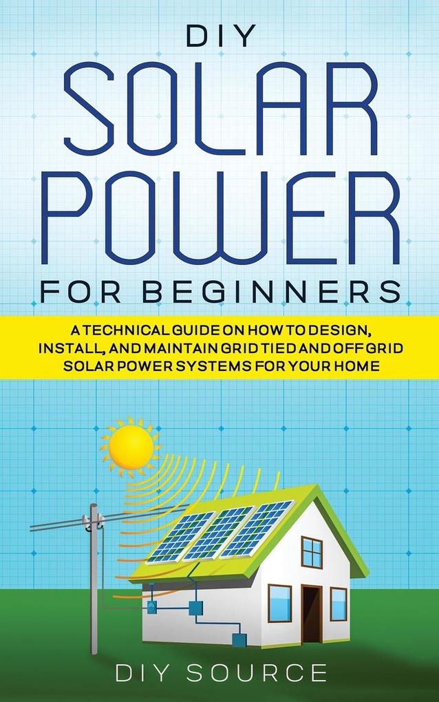DIY SOLAR POWER FOR BEGINNERS A TECHNICAL GUIDE ON HOW TO  INSTALL AND MAINTAIN GRID-TIED AND OFF-GRID SOLAR POWER SYSTEMS FOR YOUR HOME