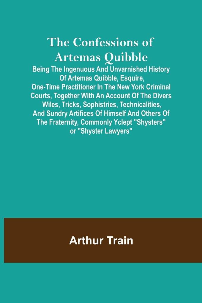 The Confessions of Artemas Quibble; Being the Ingenuous and Unvarnished History of Artemas Quibble  One-Time Practitioner in the New York Criminal Courts Together with an Account of the Divers Wiles Tricks Sophistries Technicalities and Sund