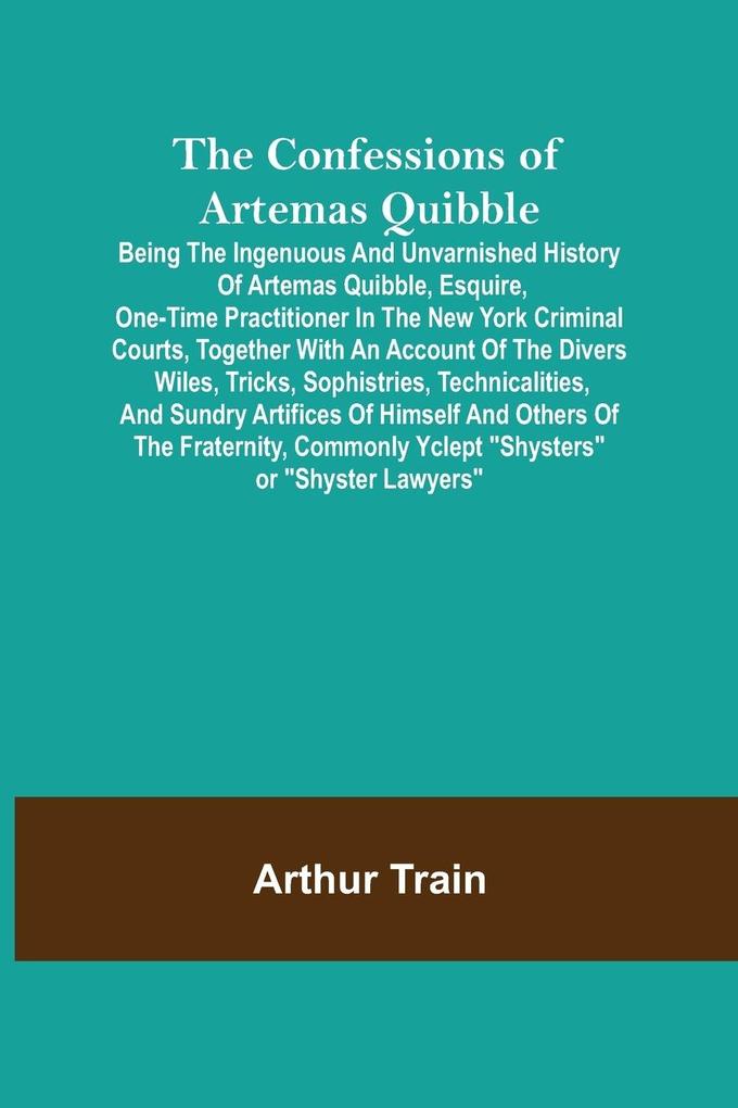 The Confessions of Artemas Quibble; Being the Ingenuous and Unvarnished History of Artemas Quibble Esquire One-Time Practitioner in the New York Criminal Courts Together with an Account of the Divers Wiles Tricks Sophistries Technicalities and Sund