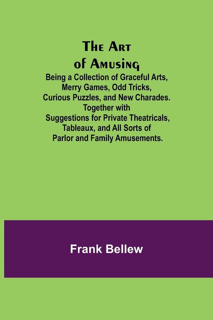 The Art of Amusing ; Being a Collection of Graceful Arts Merry Games Odd Tricks Curious Puzzles and New Charades. Together with Suggestions for Private Theatricals Tableaux and All Sorts of Parlor and Family Amusements.
