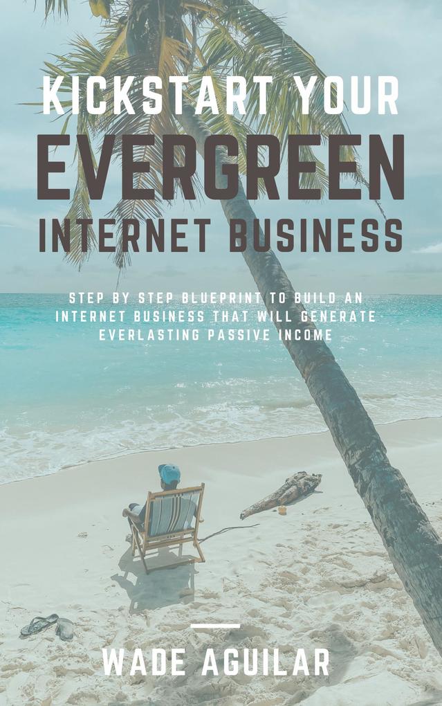 Kickstart Your Evergreen Internet Business - Step By Step Blueprint To Build An Internet Business That Will Generate Everlasting Passive Income