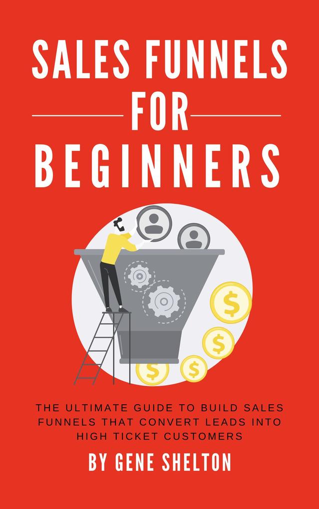 Sales Funnels For Beginners - The Ultimate Guide To Build Sales Funnels That Convert Leads Into High Ticket Customers