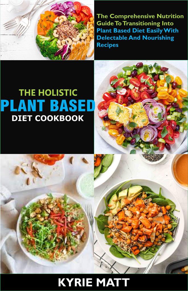 The Holistic Plant Based Diet Cookbook; The Comprehensive Nutrition Guide To Transitioning Into Plant Based Diet Easily With Delectable And Nourishing Recipes
