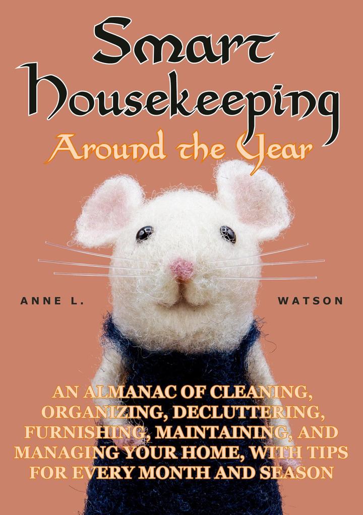 Smart Housekeeping Around the Year: An Almanac of Cleaning Organizing Decluttering Furnishing Maintaining and Managing Your Home With Tips for Every Month and Season