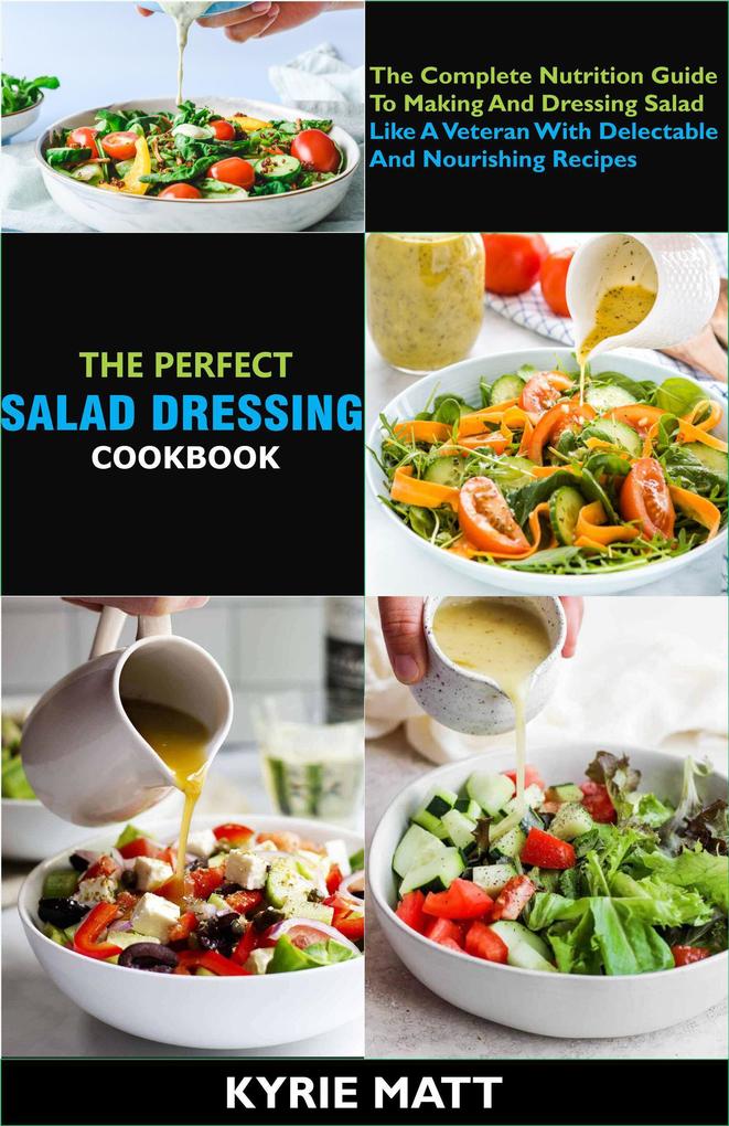 The Perfect Salad Dressing Cookbook; The Complete Nutrition Guide To Making And Dressing Salad Like A Veteran With Delectable And Nourishing Recipes
