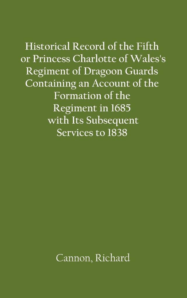 Historical Record of the Fifth or Princess Charlotte of Wales‘s Regiment of Dragoon Guards Containing an Account of the Formation of the Regiment in 1685; with Its Subsequent Services to 1838