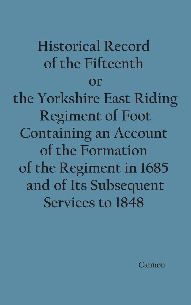 Historical Record of the Fifteenth or the Yorkshire East Riding Regiment of Foot Containing an Account of the Formation of the Regiment in 1685 and of Its Subsequent Services to 1848