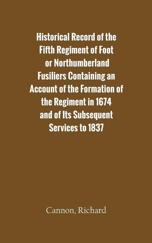 Historical Record of the Fifth Regiment of Foot or Northumberland Fusiliers Containing an Account of the Formation of the Regiment in 1674 and of Its Subsequent Services to 1837