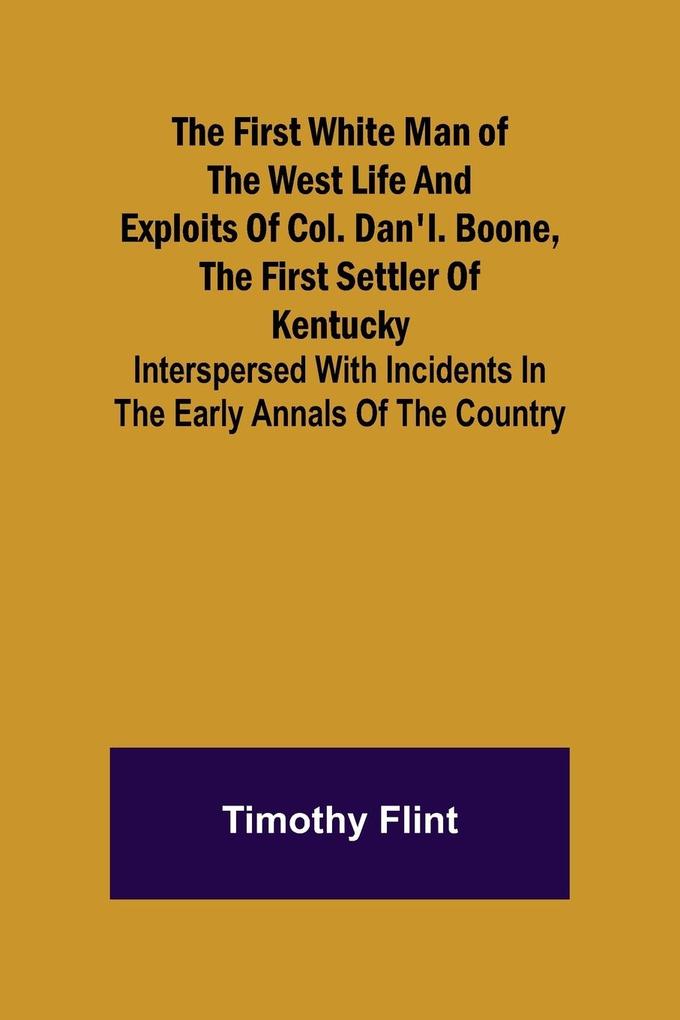 The First White Man of the West Life And Exploits Of Col. Dan‘l. Boone The First Settler Of Kentucky; Interspersed With Incidents In The Early Annals Of The Country.