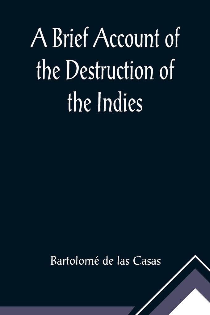A Brief Account of the Destruction of the Indies; Or a faithful NARRATIVE OF THE Horrid and Unexampled Massacres Butcheries and all manner of Cruelties that Hell and Malice could invent committed by the Popish Spanish Party on the inhabitants of West