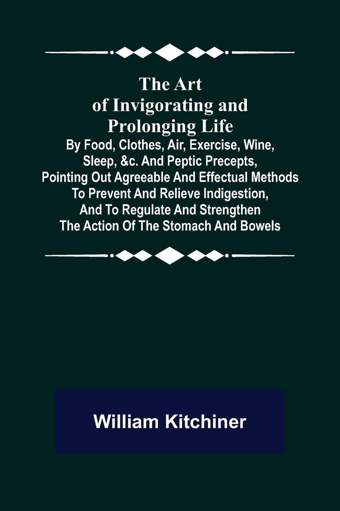 The Art of Invigorating and Prolonging Life ; By Food Clothes Air Exercise Wine Sleep &c. and Peptic Precepts Pointing Out Agreeable and Effectual Methods to Prevent and Relieve Indigestion and to Regulate and Strengthen the Action of the Stomach
