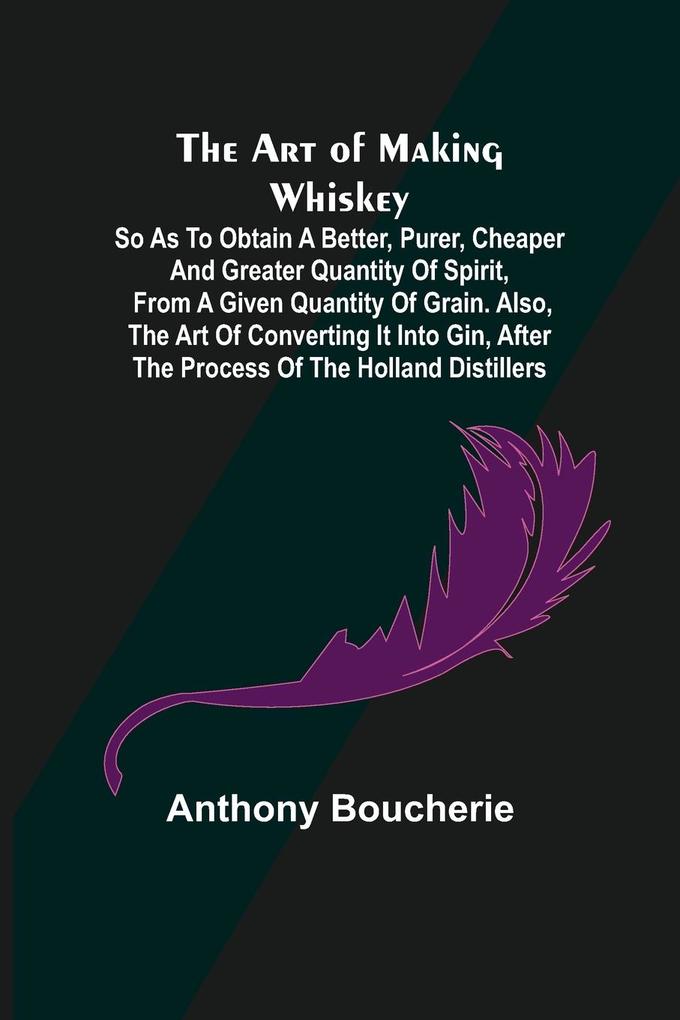 The Art of Making Whiskey; So As to Obtain a Better Purer Cheaper and Greater Quantity of Spirit From a Given Quantity of Grain. Also the Art of Converting It into Gin after the Process of the Holland Distillers