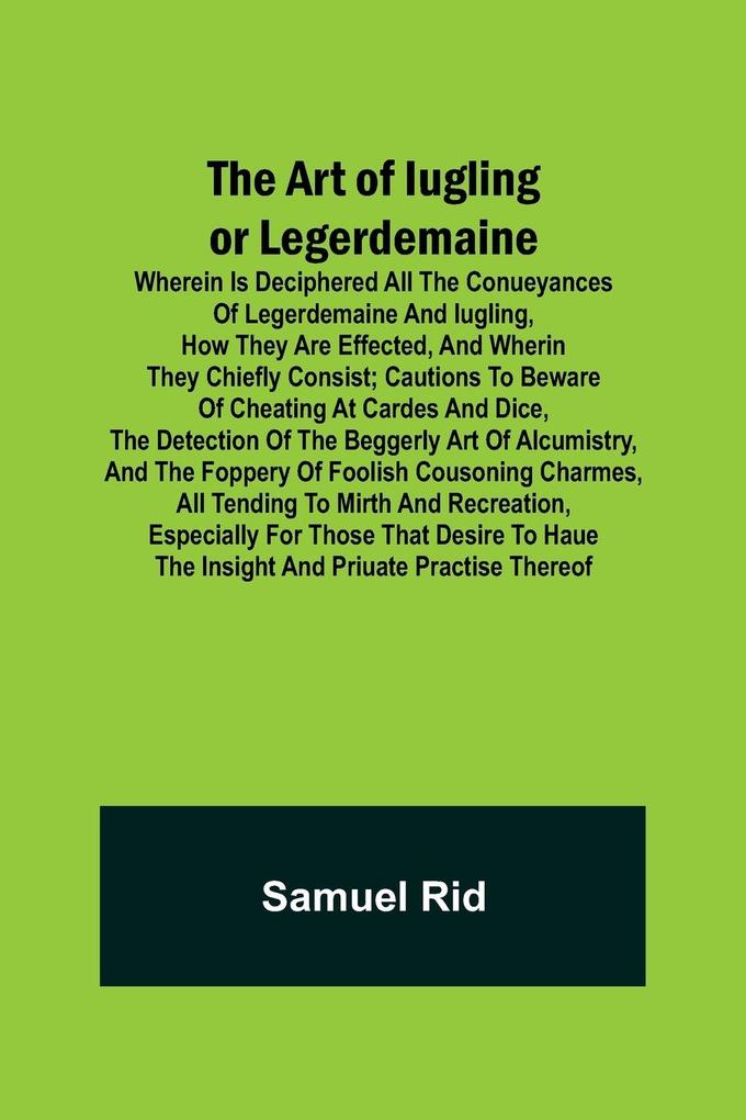 The Art of Iugling or Legerdemaine ; Wherein is Deciphered All the Conueyances of Legerdemaine and Iugling How They Are Effected and Wherin They Chiefly Consist; Cautions to Beware of Cheating at Cardes and Dice the Detection of the Beggerly Art of Alc