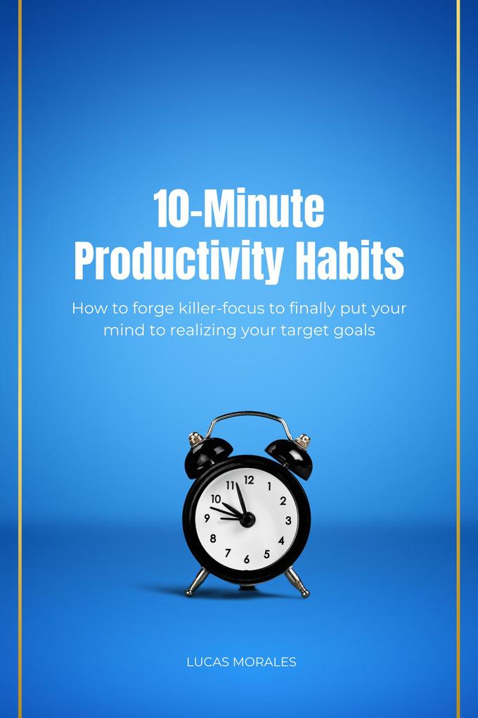 10-Minute Productivity Habits: How to forge killer-focus to finally put your mind to realizing your target goals