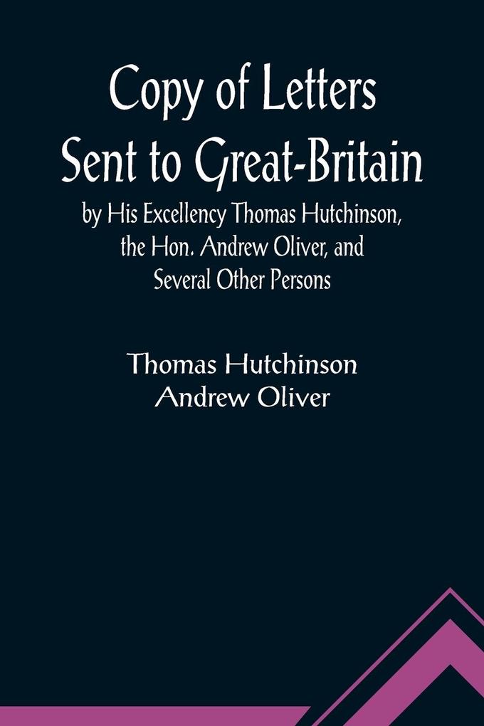 Copy of Letters Sent to Great-Britain by His Excellency Thomas Hutchinson the Hon. Andrew Oliver and Several Other Persons