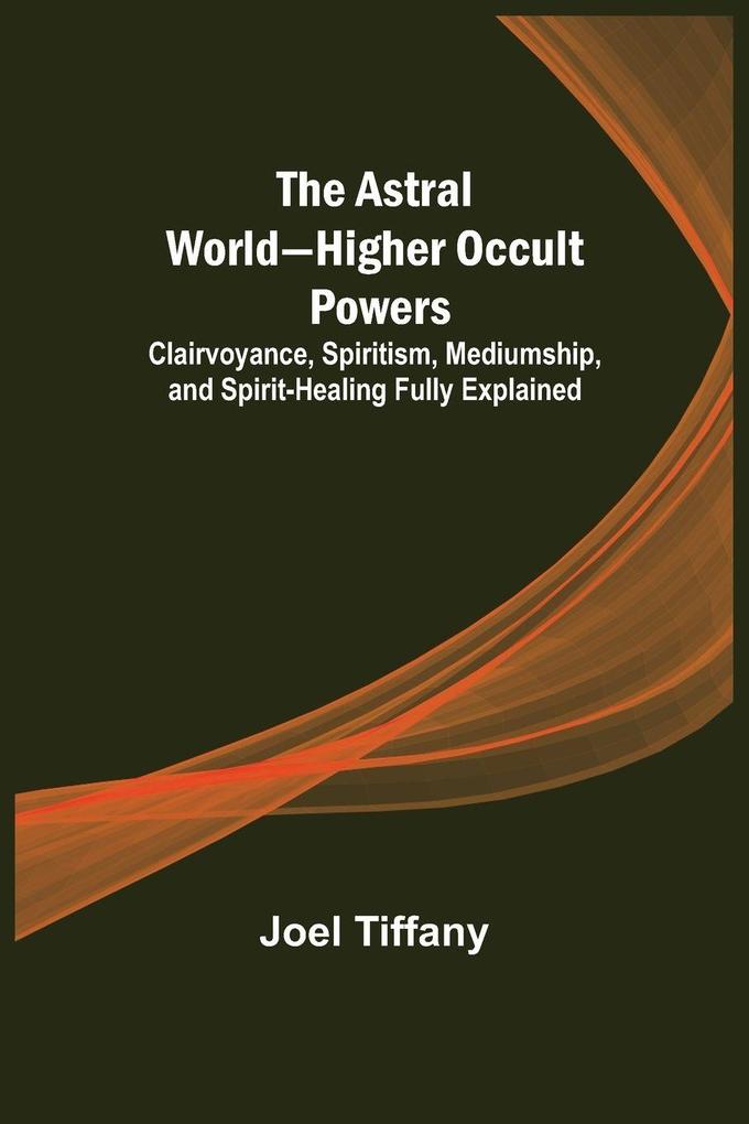 The Astral World-Higher Occult Powers ; Clairvoyance Spiritism Mediumship and Spirit-Healing Fully Explained