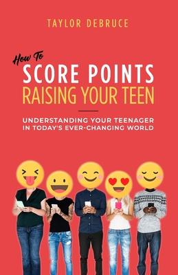 How To Score Points Raising Your Teen: Understanding Your Teenager In Today‘s Ever-Changing World