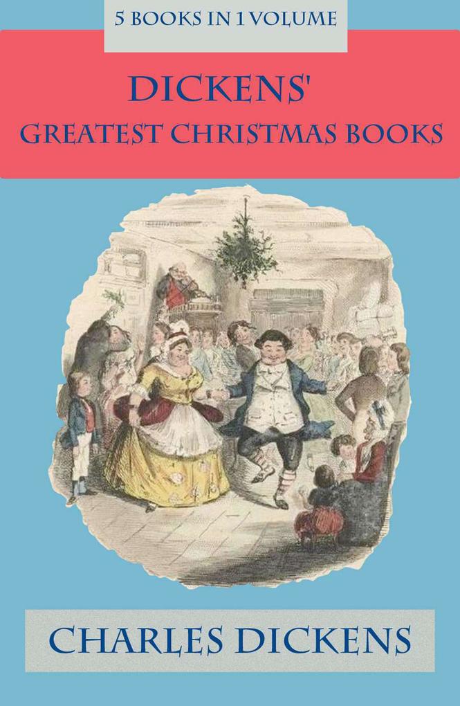 Dickens‘ Greatest Christmas Books: 5 books in 1 volume: Unabridged and Fully Illustrated: A Christmas Carol; The Chimes; The Cricket on the Hearth; The Battle of Life; The Haunted Man