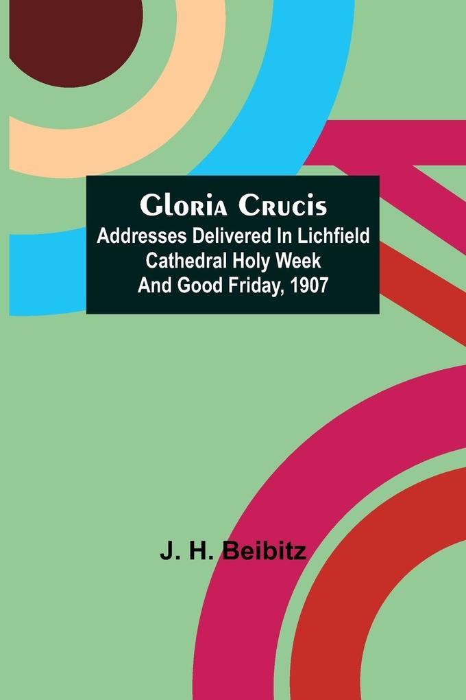 Gloria Crucis; Addresses delivered in Lichfield Cathedral Holy Week and Good Friday 1907