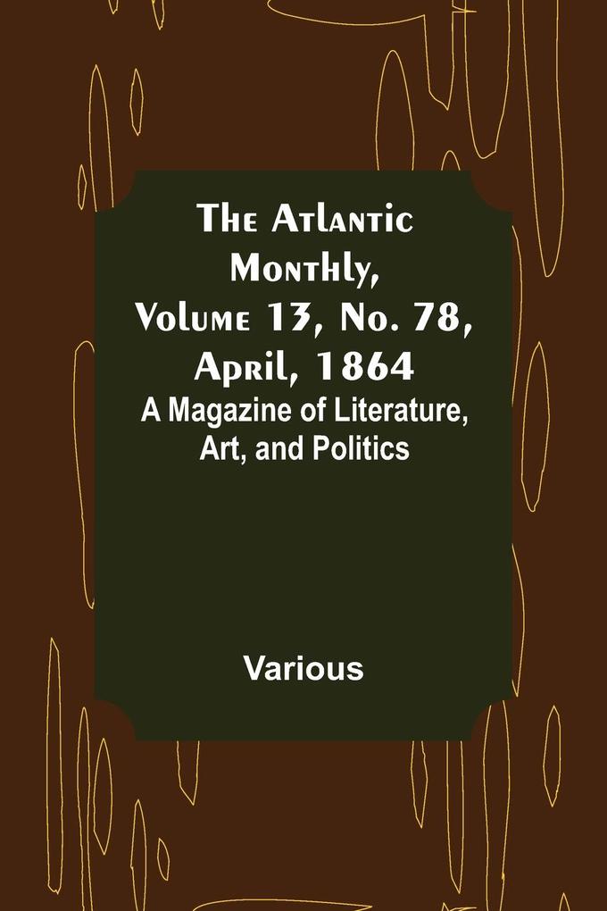 The Atlantic Monthly Volume 13 No. 78 April 1864; A Magazine of Literature Art and Politics