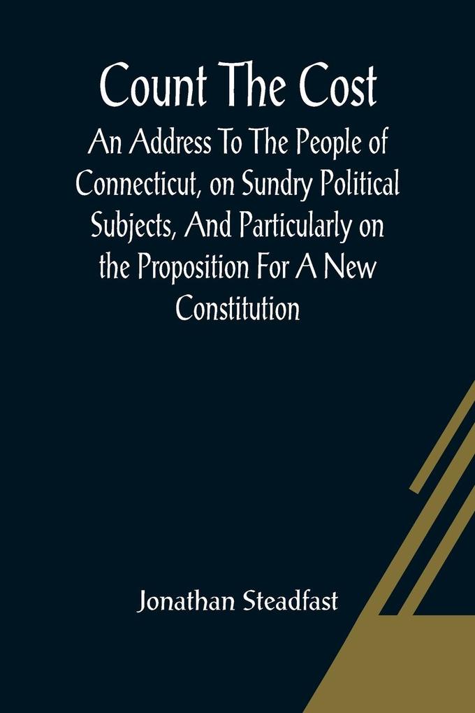Count The Cost; An Address To The People Of Connecticut On Sundry Political Subjects And Particularly On The Proposition For A New Constitution.