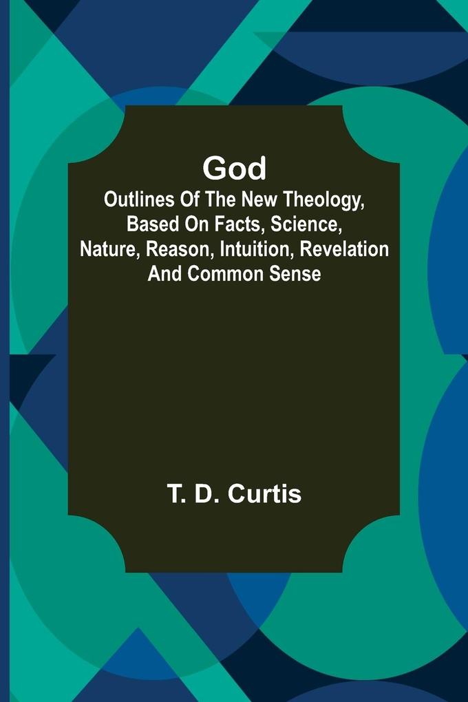 God; Outlines of the new theology based on facts science nature reason intuition revelation and common sense