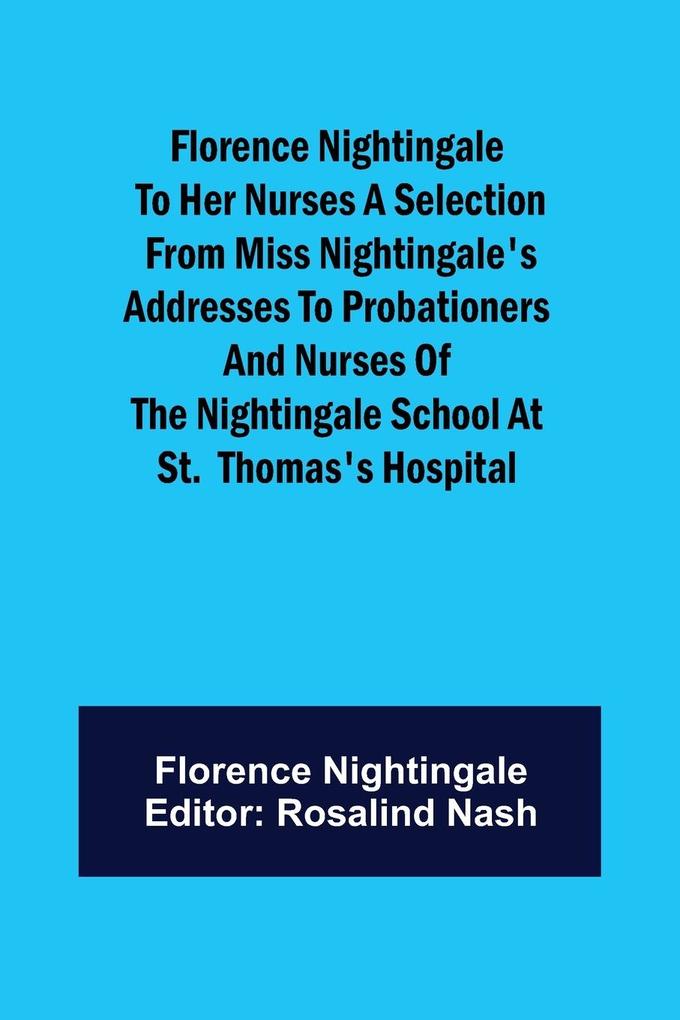 Florence Nightingale to her Nurses A selection from Miss Nightingale‘s addresses to probationers and nurses of the Nightingale school at St. Thomas‘s hospital