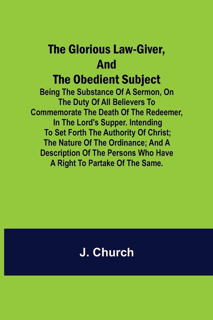 The Glorious Law-Giver and the Obedient Subject; Being the Substance of a Sermon on the Duty of All Believers to Commemorate the Death of the Redeem