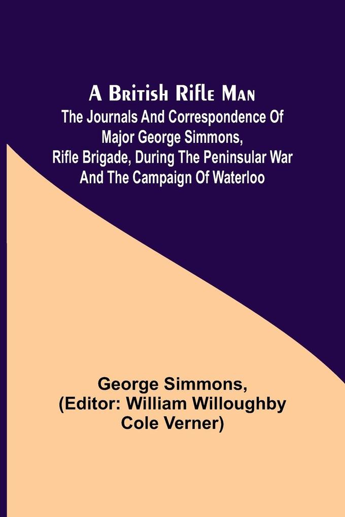 A British Rifle Man; The Journals and Correspondence of Major George Simmons Rifle Brigade During the Peninsular War and the Campaign of Waterloo