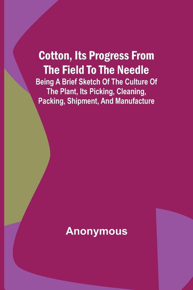 Cotton Its Progress from the Field to the Needle; Being a brief sketch of the culture of the plant its picking cleaning packing shipment and man
