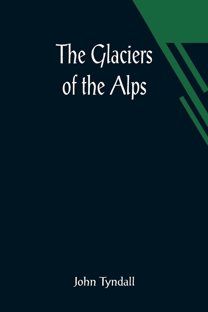 The Glaciers of the Alps; Being a narrative of excursions and ascents an account of the origin and phenomena of glaciers and an exposition of the physical principles to which they are related