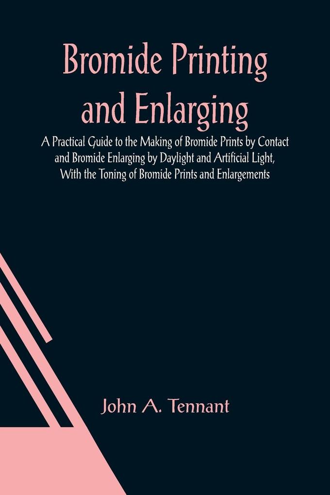 Bromide Printing and Enlarging; A Practical Guide to the Making of Bromide Prints by Contact and Bromide Enlarging by Daylight and Artificial Light With the Toning of Bromide Prints and Enlargements