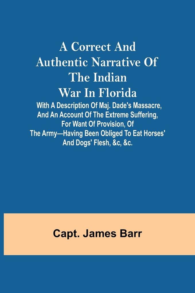 A correct and authentic narrative of the Indian war in Florida; with a description of Maj. Dade‘s massacre and an account of the extreme suffering for want of provision of the army-having been obliged to eat horses‘ and dogs‘ flesh &c &c.