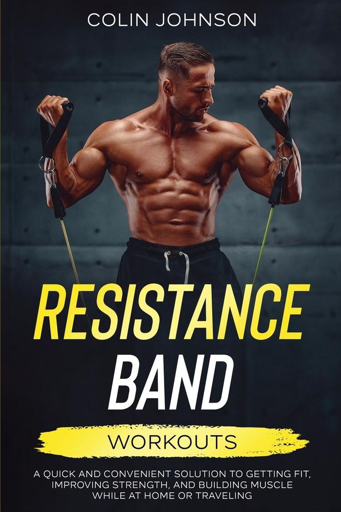 Resistance Band Workouts; A Quick and Convenient Solution to Getting Fit Improving Strength and Building Muscle While at Home or Traveling
