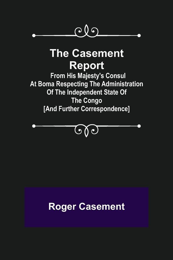 The Casement Report; from His Majesty‘s Consul at Boma Respecting the Administration of the Independent State of the Congo [and Further Correspondence]