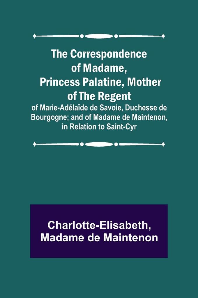 The Correspondence of Madame Princess Palatine Mother of the Regent; of Marie-Adélaïde de Savoie Duchesse de Bourgogne; and of Madame de Maintenon in Relation to Saint-Cyr
