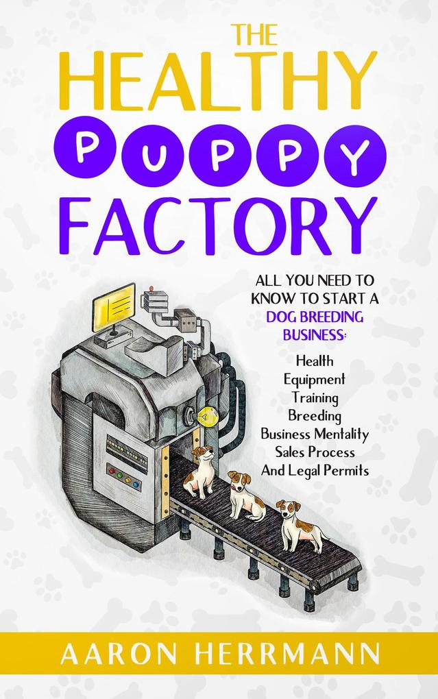 The Healthy Puppy Factory: All You Need To Know To Start A Dog Breeding Business: Health Equipment Training Breeding Business Mentality Sales Process And Legal Permits