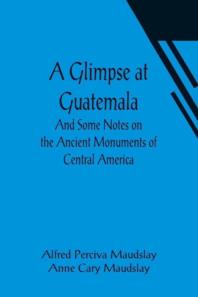 A Glimpse at Guatemala; And Some Notes on the Ancient Monuments of Central America