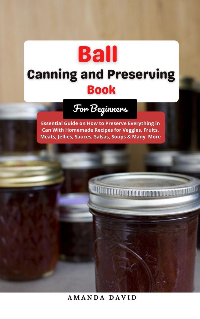 Ball Canning and Preserving Book For Beginners : Essential Guide on How to Preserve everything in Can With Homemade Recipes for Veggies Fruits Meats Jellies Sauces Salsas Soups & Many More