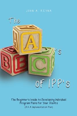 The ABC‘s of IPP‘s: The Beginner‘s Guide to Developing Individual Program Plans for Your Clients (A.K.A Implementation Plan)