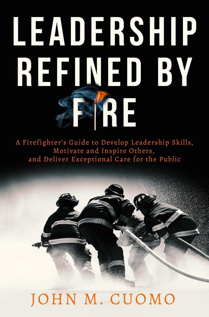 Leadership Refined by Fire: A Firefighter‘s Guide to Develop Leadership Skills Motivate and Inspire Others and Deliver Exceptional Care for the Public